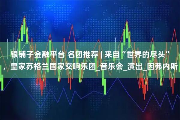 银铺子金融平台 名团推荐 | 来自“世界的尽头”，皇家苏格兰国家交响乐团_音乐会_演出_因弗内斯