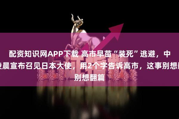 配资知识网APP下载 高市早苗“装死”逃避，中国凌晨宣布召见日本大使，用2个字告诉高市，这事别想翻篇