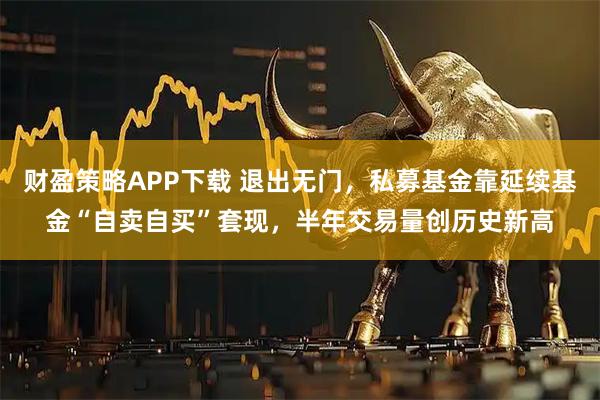 财盈策略APP下载 退出无门，私募基金靠延续基金“自卖自买”套现，半年交易量创历史新高