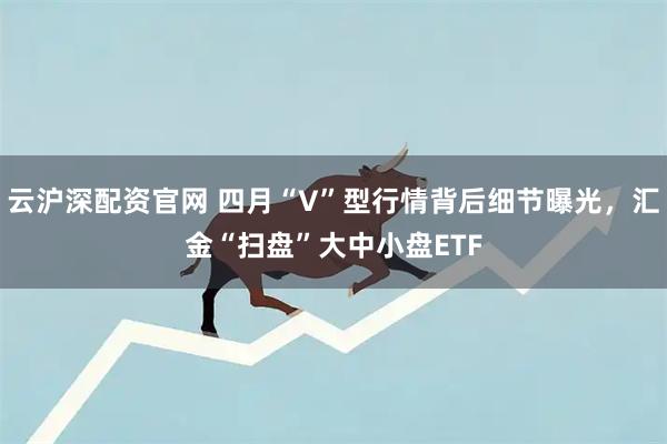 云沪深配资官网 四月“V”型行情背后细节曝光，汇金“扫盘”大中小盘ETF