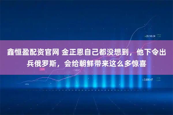 鑫恒盈配资官网 金正恩自己都没想到，他下令出兵俄罗斯，会给朝鲜带来这么多惊喜
