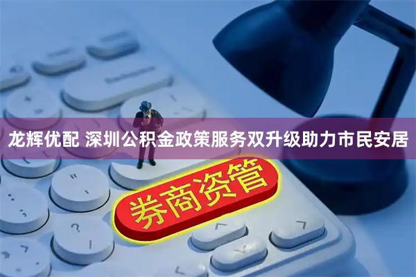 龙辉优配 深圳公积金政策服务双升级助力市民安居