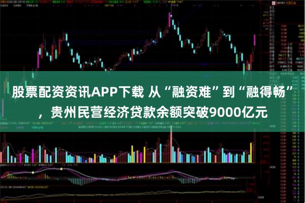 股票配资资讯APP下载 从“融资难”到“融得畅”，贵州民营经济贷款余额突破9000亿元