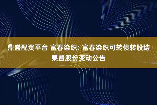 鼎盛配资平台 富春染织: 富春染织可转债转股结果暨股份变动公告
