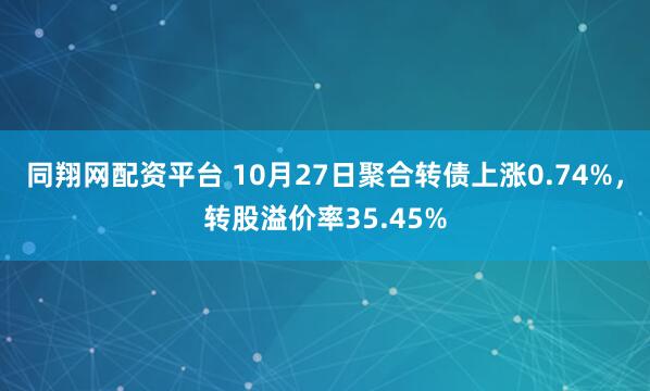 同翔网配资平台 10月27日聚合转债上涨0.74%，转股溢价率35.45%