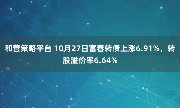 和营策略平台 10月27日富春转债上涨6.91%，转股溢价率6.64%