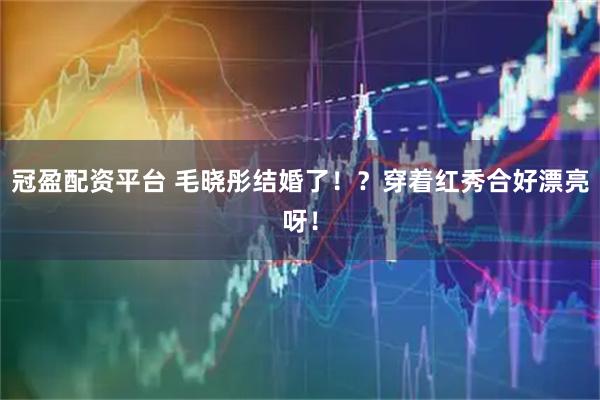 冠盈配资平台 毛晓彤结婚了！？穿着红秀合好漂亮呀！