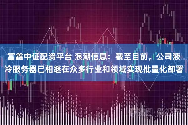 富鑫中证配资平台 浪潮信息：截至目前，公司液冷服务器已相继在众多行业和领域实现批量化部署