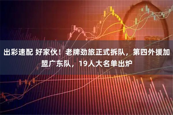 出彩速配 好家伙！老牌劲旅正式拆队，第四外援加盟广东队，19人大名单出炉