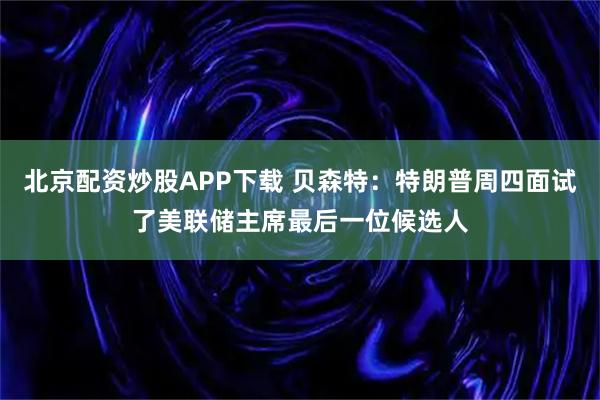 北京配资炒股APP下载 贝森特：特朗普周四面试了美联储主席最后一位候选人