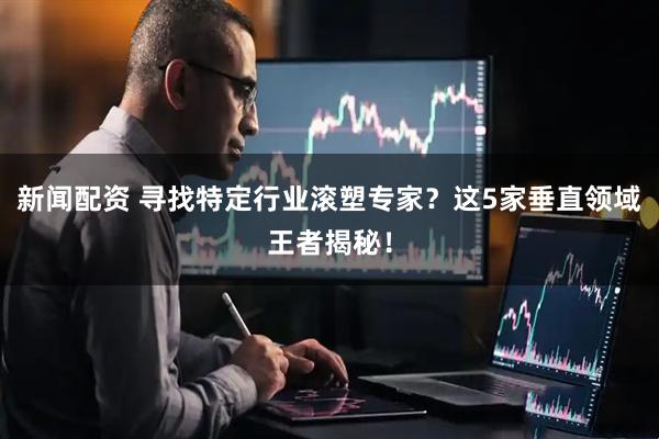 新闻配资 寻找特定行业滚塑专家？这5家垂直领域王者揭秘！