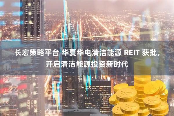 长宏策略平台 华夏华电清洁能源 REIT 获批，开启清洁能源投资新时代