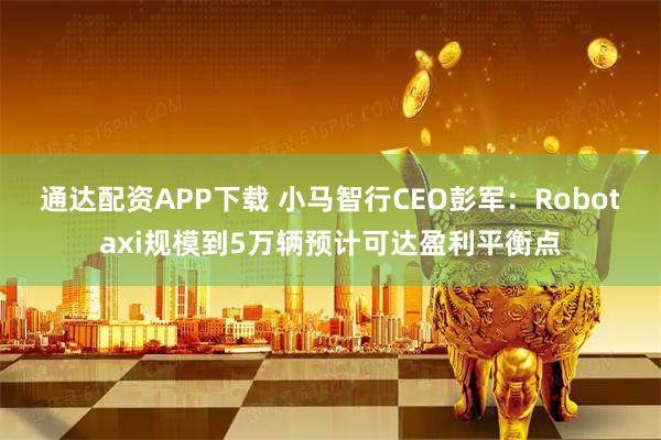 通达配资APP下载 小马智行CEO彭军：Robotaxi规模到5万辆预计可达盈利平衡点