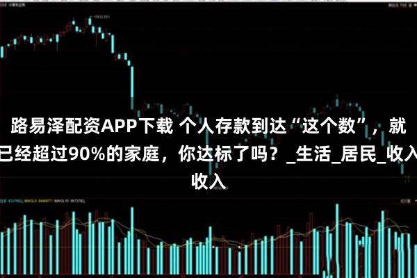 路易泽配资APP下载 个人存款到达“这个数”，就已经超过90%的家庭，你达标了吗？_生活_居民_收入