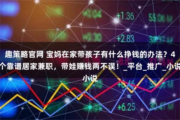 趣策略官网 宝妈在家带孩子有什么挣钱的办法？4个靠谱居家兼职，带娃赚钱两不误！_平台_推广_小说
