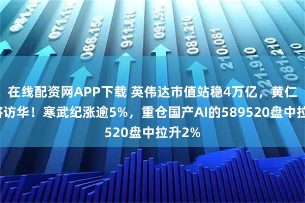 在线配资网APP下载 英伟达市值站稳4万亿，黄仁勋或将访华！寒武纪涨逾5%，重仓国产AI的589520盘中拉升2%