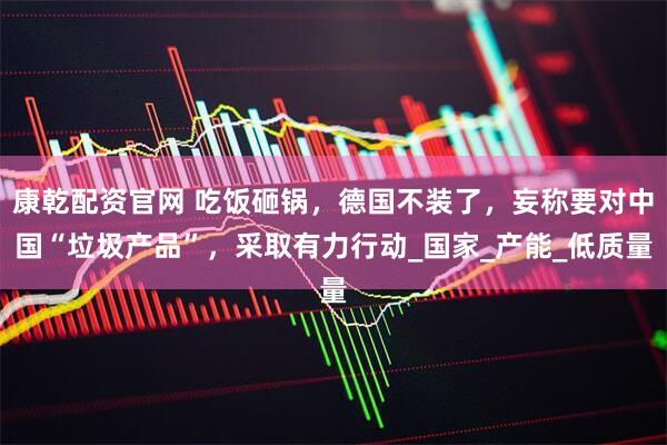 康乾配资官网 吃饭砸锅，德国不装了，妄称要对中国“垃圾产品”，采取有力行动_国家_产能_低质量