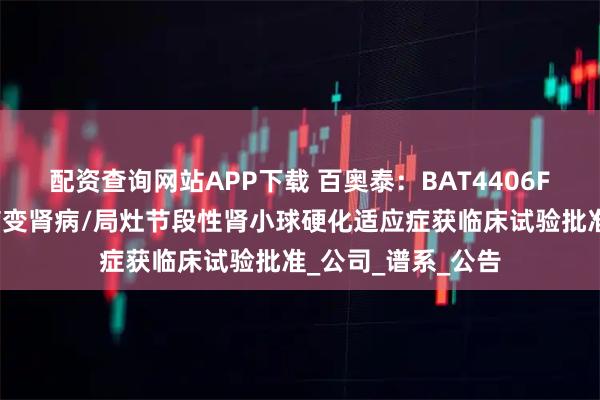 配资查询网站APP下载 百奥泰：BAT4406F注射液新增微小病变肾病/局灶节段性肾小球硬化适应症获临床试验批准_公司_谱系_公告