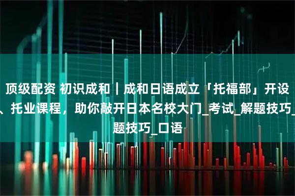 顶级配资 初识成和｜成和日语成立「托福部」开设托福、托业课程，助你敲开日本名校大门_考试_解题技巧_口语