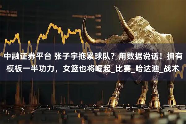 中融证券平台 张子宇拖累球队？用数据说话！拥有模板一半功力，女篮也将崛起_比赛_哈达迪_战术