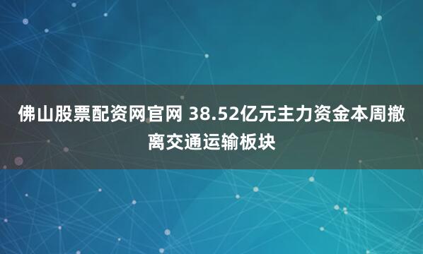 佛山股票配资网官网 38.52亿元主力资金本周撤离交通运输板块