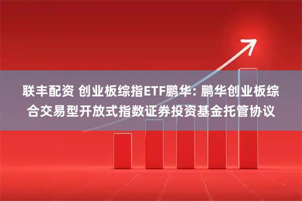 联丰配资 创业板综指ETF鹏华: 鹏华创业板综合交易型开放式指数证券投资基金托管协议