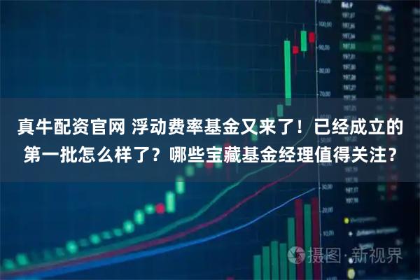 真牛配资官网 浮动费率基金又来了！已经成立的第一批怎么样了？哪些宝藏基金经理值得关注？