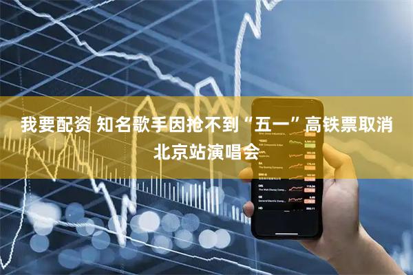 我要配资 知名歌手因抢不到“五一”高铁票取消北京站演唱会